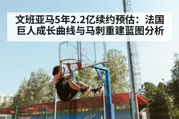文班亚马5年2.2亿续约预估：法国巨人成长曲线与马刺重建蓝图分析